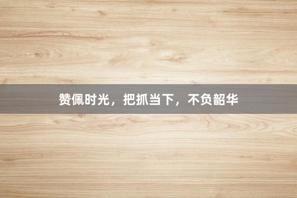 赞佩时光，把抓当下，不负韶华